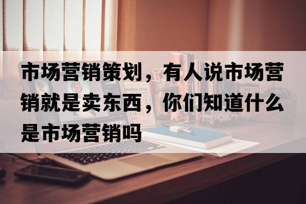 市場營銷策劃，有人說市場營銷就是賣東西，你們知道什么是市場營銷嗎