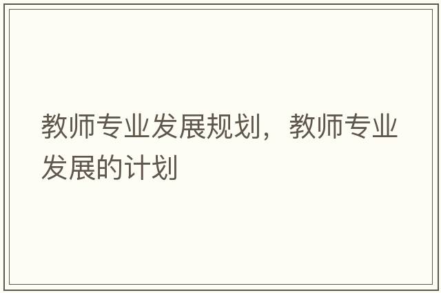教師專(zhuān)業(yè)發(fā)展規(guī)劃，教師專(zhuān)業(yè)發(fā)展的計(jì)劃