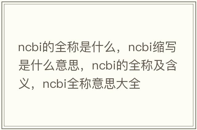 ncbi的全稱是什么，ncbi縮寫(xiě)是什么意思，ncbi的全稱及含義，ncbi全稱意思大全
