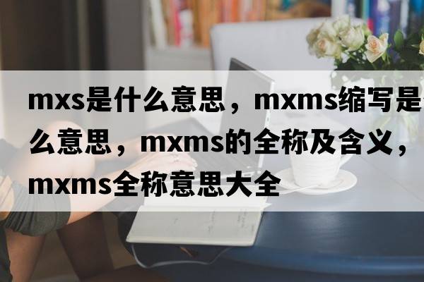 mxs是什么意思，mxms縮寫是什么意思，mxms的全稱及含義，mxms全稱意思大全