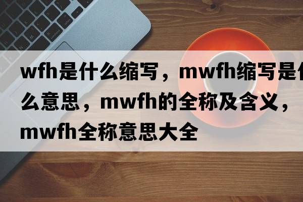 wfh是什么縮寫，mwfh縮寫是什么意思，mwfh的全稱及含義，mwfh全稱意思大全