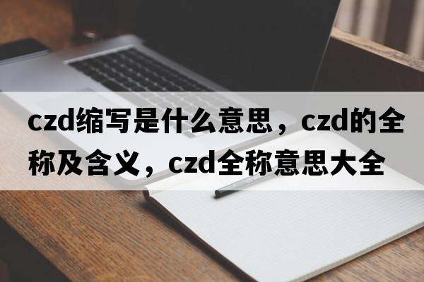 czd縮寫(xiě)是什么意思，czd的全稱(chēng)及含義，czd全稱(chēng)意思大全