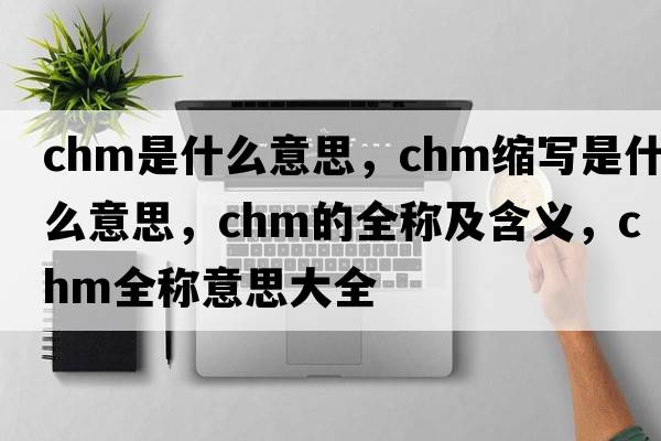chm是什么意思，chm縮寫是什么意思，chm的全稱及含義，chm全稱意思大全