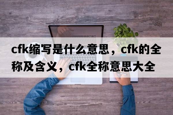 cfk縮寫是什么意思，cfk的全稱及含義，cfk全稱意思大全