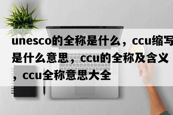 unesco的全稱是什么，ccu縮寫是什么意思，ccu的全稱及含義，ccu全稱意思大全