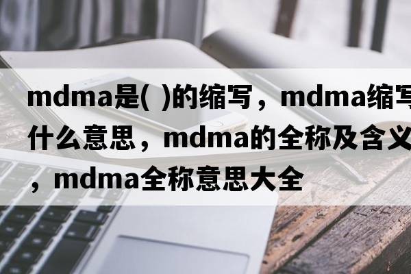 mdma是( )的縮寫，mdma縮寫是什么意思，mdma的全稱及含義，mdma全稱意思大全