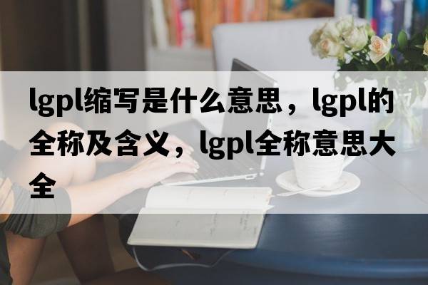 lgpl縮寫是什么意思，lgpl的全稱及含義，lgpl全稱意思大全