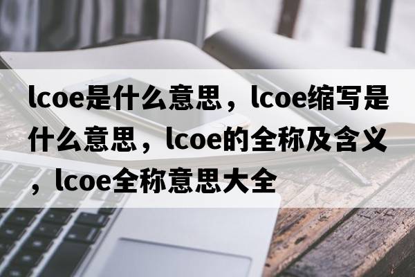 lcoe是什么意思，lcoe縮寫(xiě)是什么意思，lcoe的全稱及含義，lcoe全稱意思大全