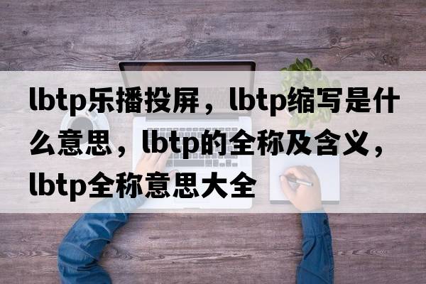 lbtp樂(lè)播投屏，lbtp縮寫(xiě)是什么意思，lbtp的全稱及含義，lbtp全稱意思大全