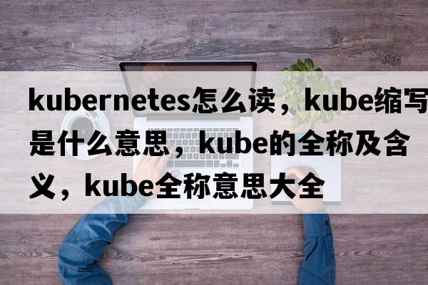 kubernetes怎么讀，kube縮寫是什么意思，kube的全稱及含義，kube全稱意思大全