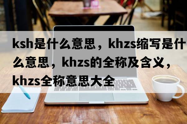 ksh是什么意思，khzs縮寫是什么意思，khzs的全稱及含義，khzs全稱意思大全