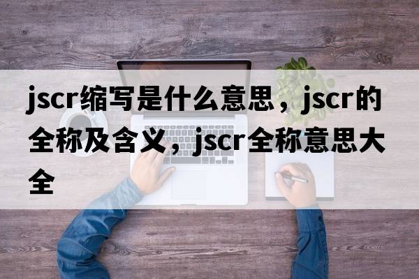 jscr縮寫(xiě)是什么意思，jscr的全稱及含義，jscr全稱意思大全