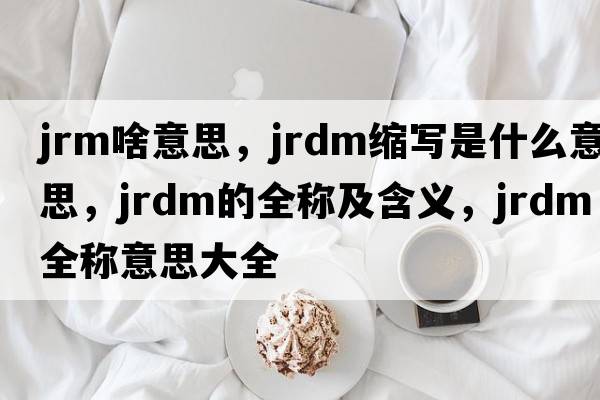 jrm啥意思，jrdm縮寫是什么意思，jrdm的全稱及含義，jrdm全稱意思大全