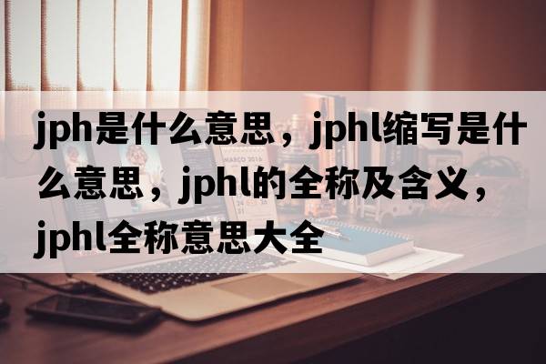 jph是什么意思，jphl縮寫是什么意思，jphl的全稱及含義，jphl全稱意思大全