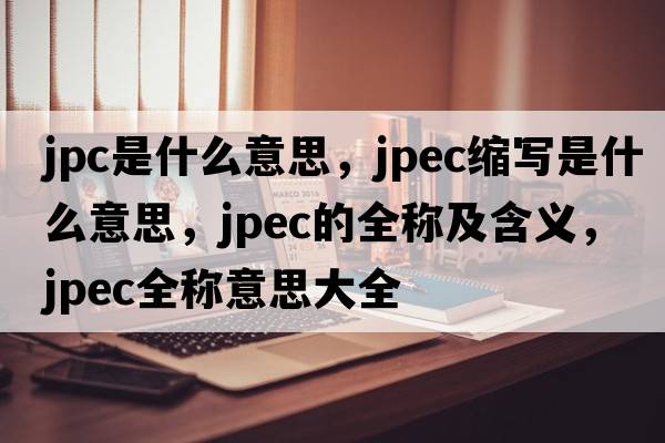 jpc是什么意思，jpec縮寫是什么意思，jpec的全稱及含義，jpec全稱意思大全