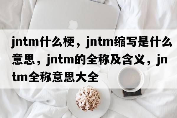 jntm什么梗，jntm縮寫是什么意思，jntm的全稱及含義，jntm全稱意思大全