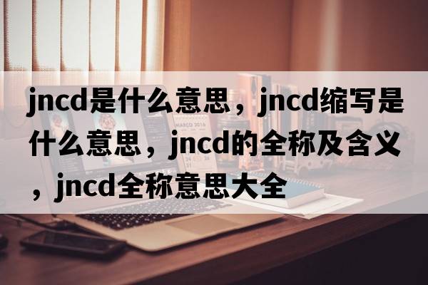 jncd是什么意思，jncd縮寫是什么意思，jncd的全稱及含義，jncd全稱意思大全