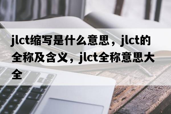 jlct縮寫是什么意思，jlct的全稱及含義，jlct全稱意思大全