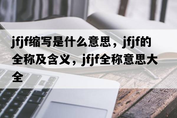 jfjf縮寫是什么意思，jfjf的全稱及含義，jfjf全稱意思大全