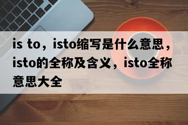 is to，isto縮寫是什么意思，isto的全稱及含義，isto全稱意思大全
