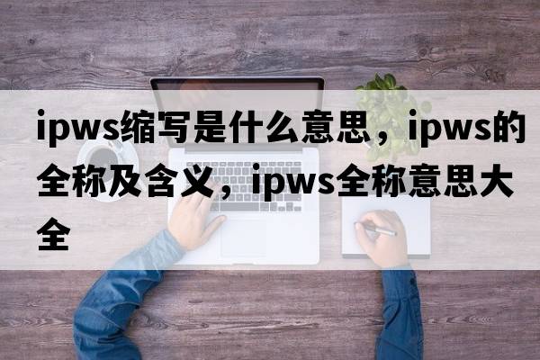 ipws縮寫是什么意思，ipws的全稱及含義，ipws全稱意思大全