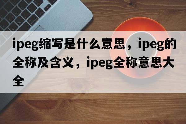 ipeg縮寫是什么意思，ipeg的全稱及含義，ipeg全稱意思大全