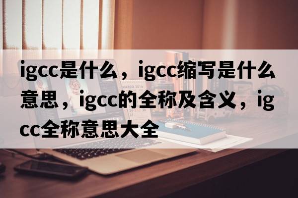 igcc是什么，igcc縮寫是什么意思，igcc的全稱及含義，igcc全稱意思大全