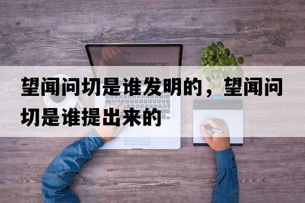 望聞問切是誰發(fā)明的，望聞問切是誰提出來的