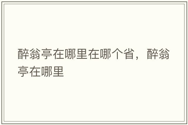 醉翁亭在哪里在哪個(gè)省，醉翁亭在哪里