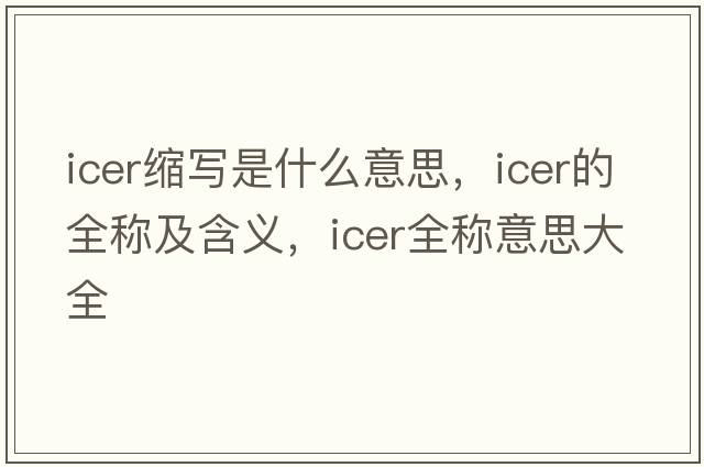 icer縮寫(xiě)是什么意思，icer的全稱及含義，icer全稱意思大全