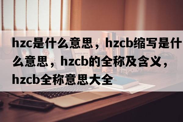 hzc是什么意思，hzcb縮寫是什么意思，hzcb的全稱及含義，hzcb全稱意思大全