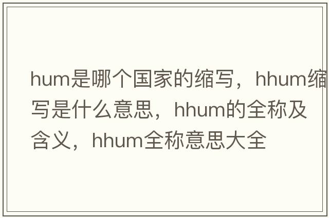 hum是哪個(gè)國家的縮寫，hhum縮寫是什么意思，hhum的全稱及含義，hhum全稱意思大全