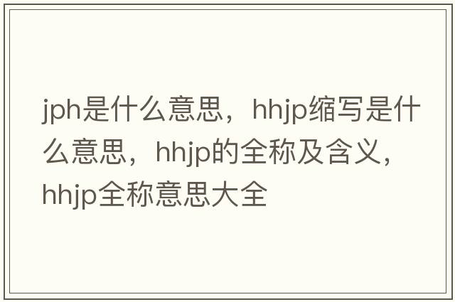 jph是什么意思，hhjp縮寫是什么意思，hhjp的全稱及含義，hhjp全稱意思大全