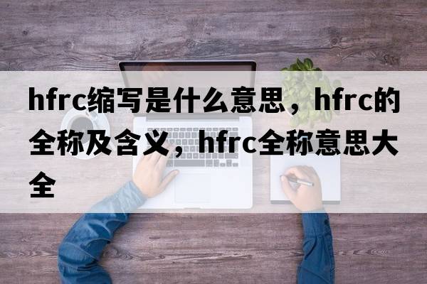 hfrc縮寫是什么意思，hfrc的全稱及含義，hfrc全稱意思大全