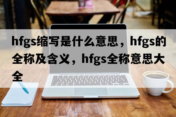 hfgs縮寫是什么意思，hfgs的全稱及含義，hfgs全稱意思大全