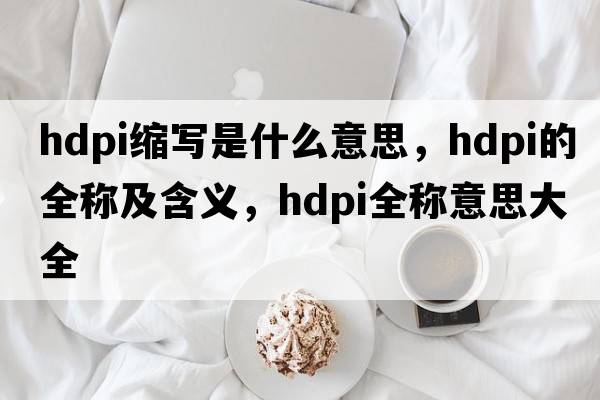 hdpi縮寫是什么意思，hdpi的全稱及含義，hdpi全稱意思大全