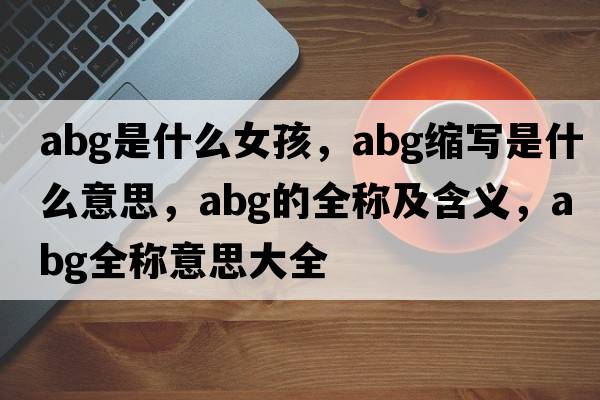 abg是什么女孩，abg縮寫是什么意思，abg的全稱及含義，abg全稱意思大全