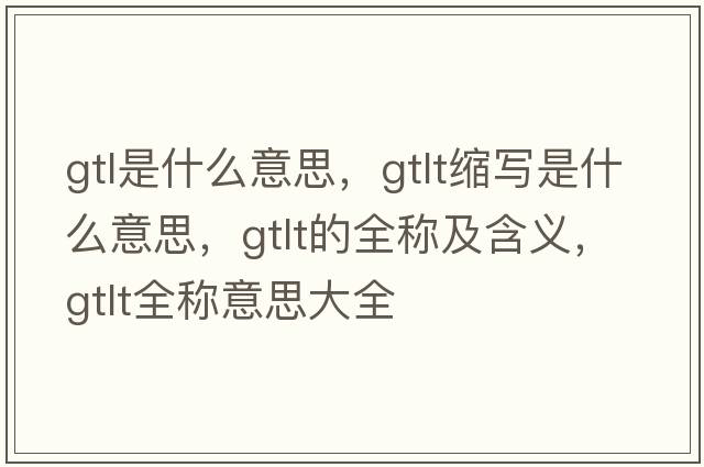 gtl是什么意思，gtlt縮寫是什么意思，gtlt的全稱及含義，gtlt全稱意思大全