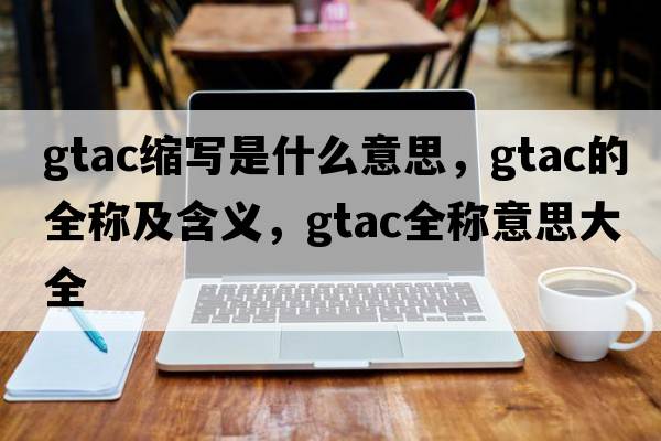 gtac縮寫是什么意思，gtac的全稱及含義，gtac全稱意思大全