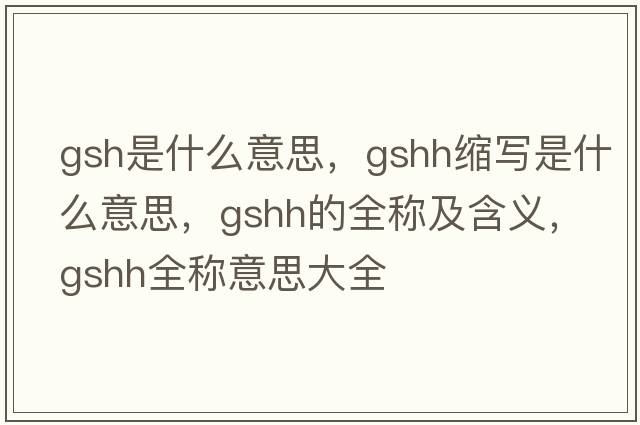 gsh是什么意思，gshh縮寫(xiě)是什么意思，gshh的全稱及含義，gshh全稱意思大全