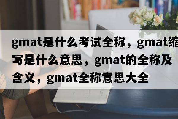 gmat是什么考試全稱，gmat縮寫是什么意思，gmat的全稱及含義，gmat全稱意思大全