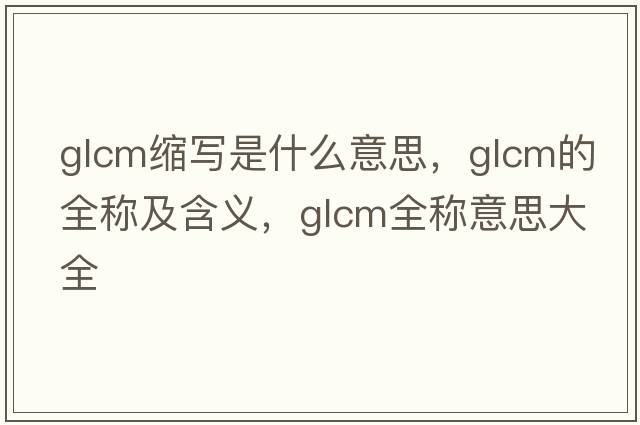 glcm縮寫(xiě)是什么意思，glcm的全稱及含義，glcm全稱意思大全