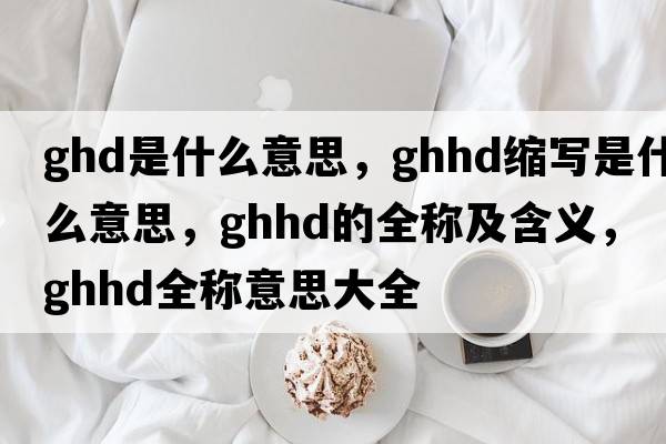 ghd是什么意思，ghhd縮寫是什么意思，ghhd的全稱及含義，ghhd全稱意思大全