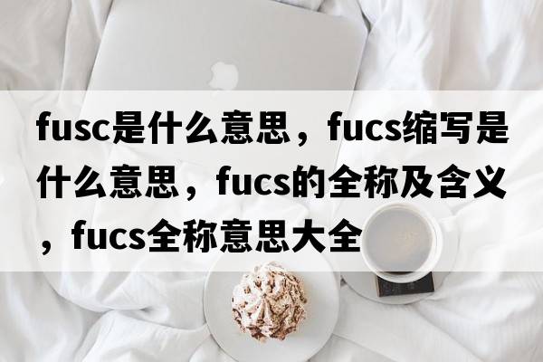 fusc是什么意思，fucs縮寫(xiě)是什么意思，fucs的全稱(chēng)及含義，fucs全稱(chēng)意思大全