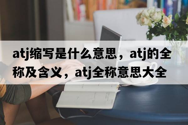 atj縮寫是什么意思，atj的全稱及含義，atj全稱意思大全