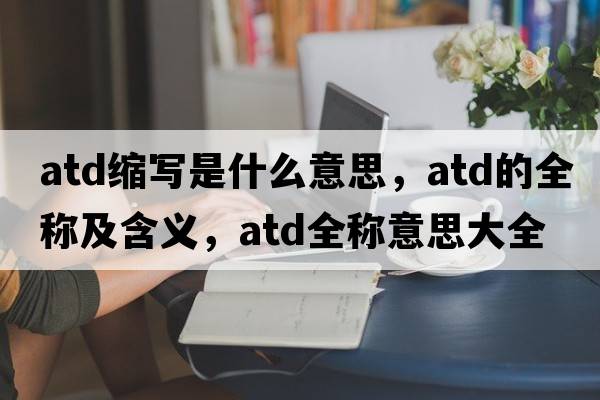 atd縮寫是什么意思，atd的全稱及含義，atd全稱意思大全