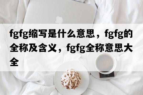 fgfg縮寫是什么意思，fgfg的全稱及含義，fgfg全稱意思大全