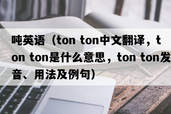 噸英語(yǔ)（ton ton中文翻譯，ton ton是什么意思，ton ton發(fā)音、用法及例句）