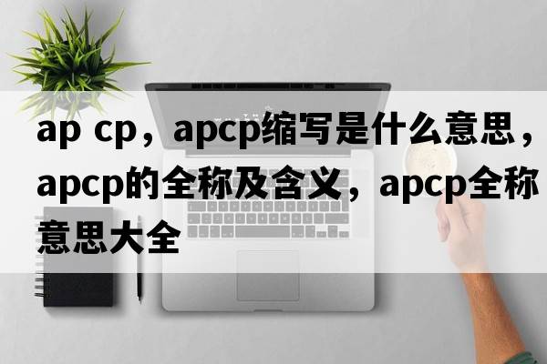 ap cp，apcp縮寫是什么意思，apcp的全稱及含義，apcp全稱意思大全