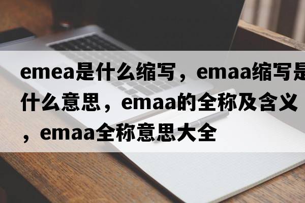 emea是什么縮寫，emaa縮寫是什么意思，emaa的全稱及含義，emaa全稱意思大全